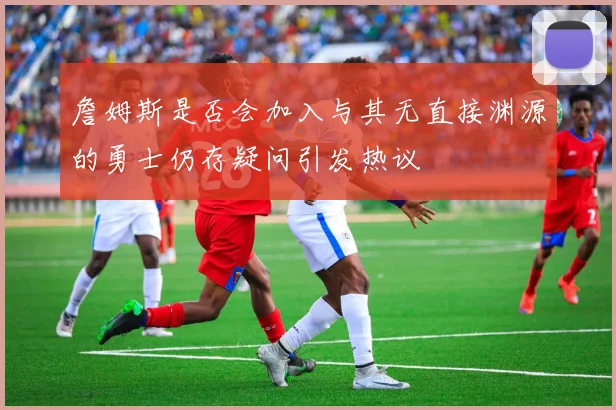 詹姆斯是否会加入与其无直接渊源的勇士仍存疑问引发热议