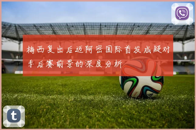 梅西复出后迈阿密国际首发成疑对季后赛前景的深度分析