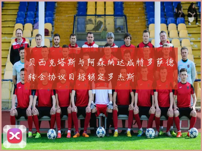 贝西克塔斯与阿森纳达成特罗萨德转会协议目标锁定罗杰斯