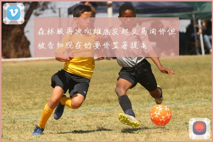 森林狼再次向雄鹿发起交易询价但被告知现在的要价显著提高