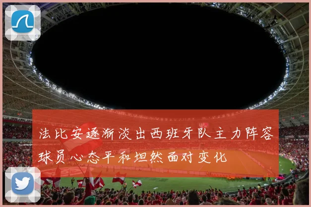 法比安逐渐淡出西班牙队主力阵容球员心态平和坦然面对变化