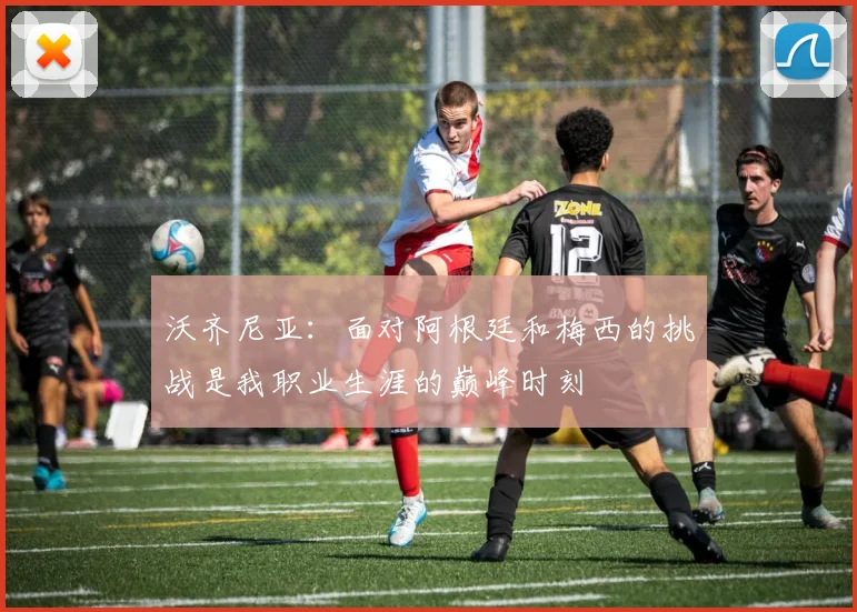 沃齐尼亚：面对阿根廷和梅西的挑战是我职业生涯的巅峰时刻