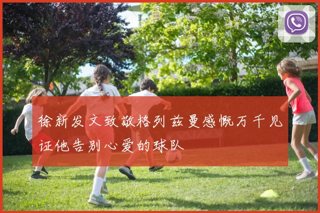 徐新发文致敬格列兹曼感慨万千见证他告别心爱的球队