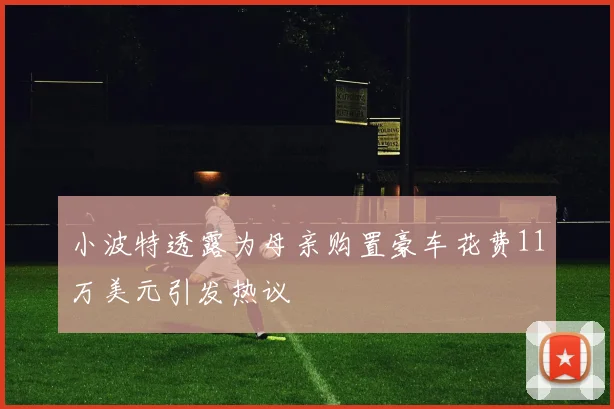 小波特透露为母亲购置豪车花费11万美元引发热议