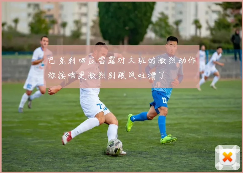 巴克利回应雷霆对文班的激烈动作称接吻更激烈别跟风吐槽了