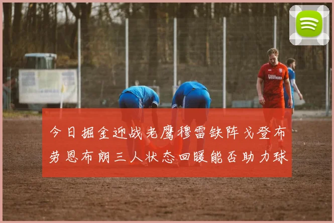 今日掘金迎战老鹰穆雷缺阵戈登布劳恩布朗三人状态回暖能否助力球队取胜