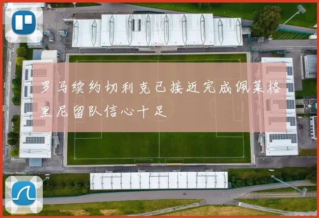 罗马续约切利克已接近完成佩莱格里尼留队信心十足