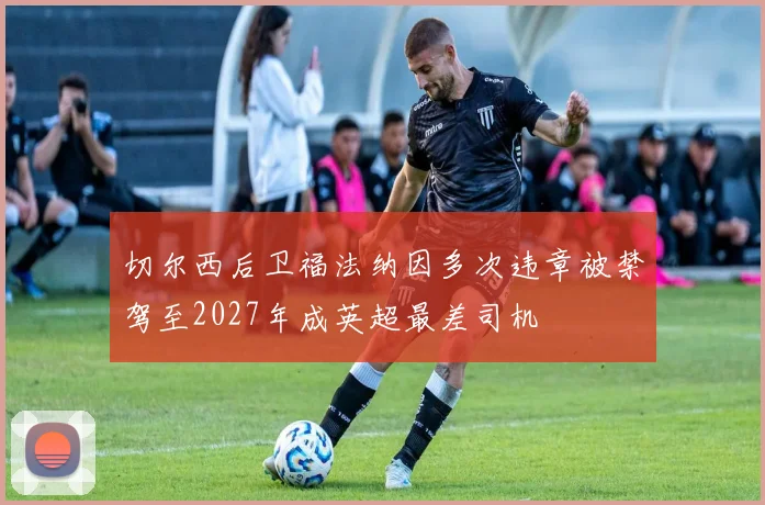 切尔西后卫福法纳因多次违章被禁驾至2027年成英超最差司机