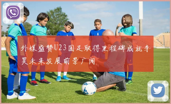 外媒盛赞U23国足取得里程碑成就李昊未来发展前景广阔