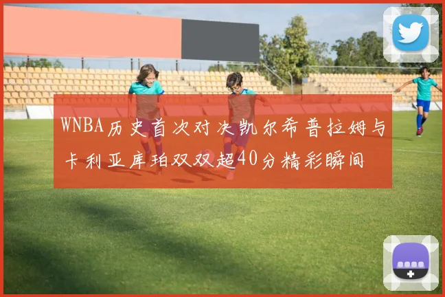 WNBA历史首次对决凯尔希普拉姆与卡利亚库珀双双超40分精彩瞬间