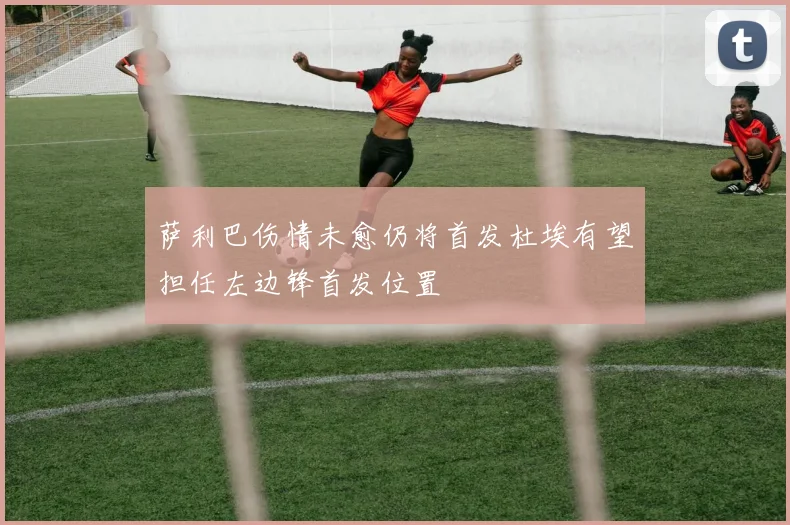 萨利巴伤情未愈仍将首发杜埃有望担任左边锋首发位置