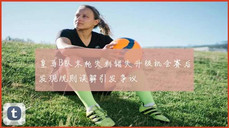 皇马B队末轮失利错失升级机会赛后发现规则误解引发争议