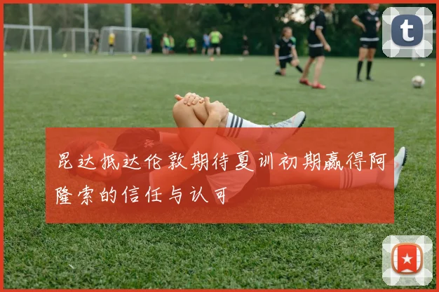 昆达抵达伦敦期待夏训初期赢得阿隆索的信任与认可