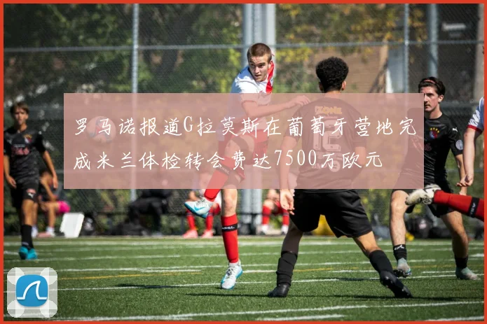 罗马诺报道G拉莫斯在葡萄牙营地完成米兰体检转会费达7500万欧元
