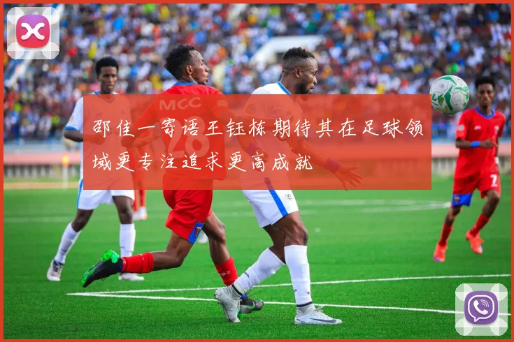 邵佳一寄语王钰栋期待其在足球领域更专注追求更高成就