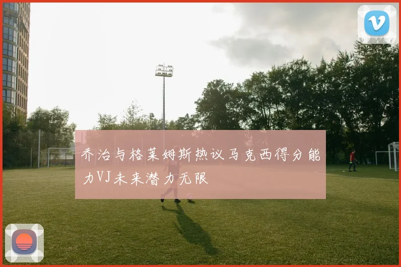乔治与格莱姆斯热议马克西得分能力VJ未来潜力无限