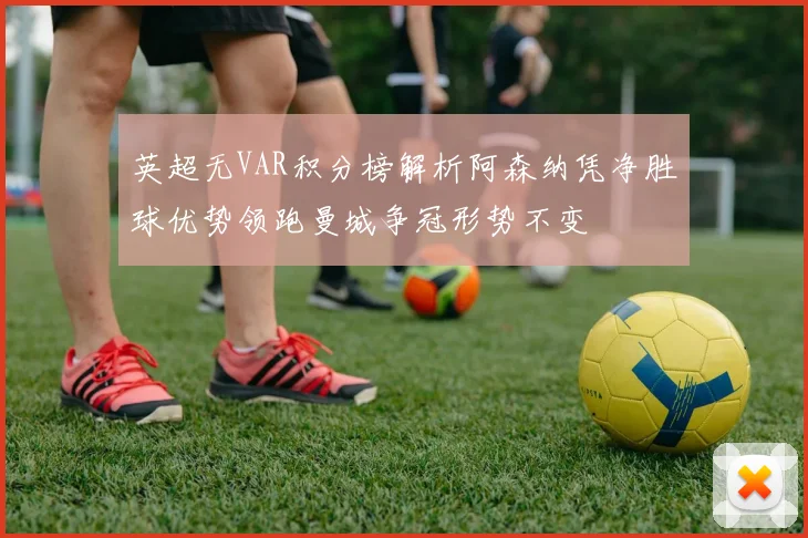 英超无VAR积分榜解析阿森纳凭净胜球优势领跑曼城争冠形势不变