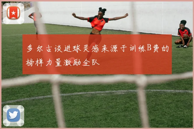 多尔古谈进球灵感来源于训练B费的榜样力量激励全队