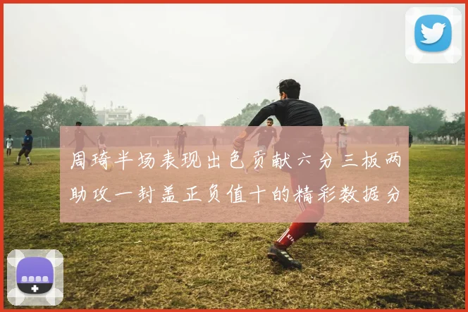 周琦半场表现出色贡献六分三板两助攻一封盖正负值十的精彩数据分析
