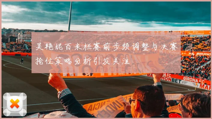 吴艳妮百米栏赛前步频调整与决赛抢位策略分析引发关注