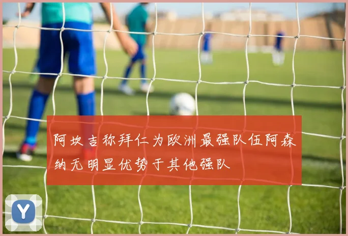 阿坎吉称拜仁为欧洲最强队伍阿森纳无明显优势于其他强队