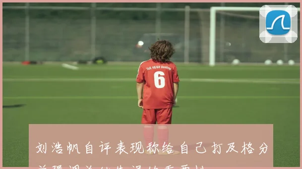 刘浩帆自评表现称给自己打及格分并强调总结失误的重要性