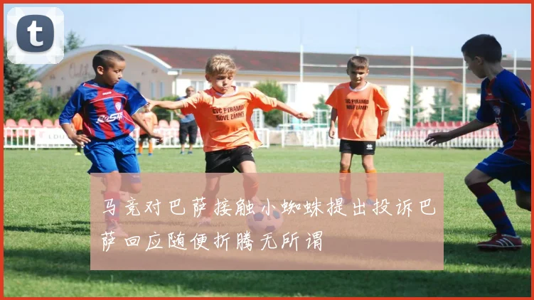 马竞对巴萨接触小蜘蛛提出投诉巴萨回应随便折腾无所谓