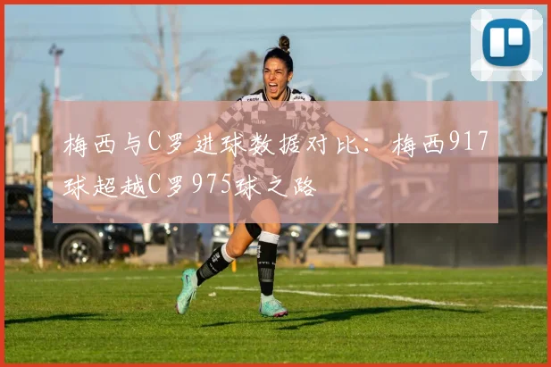 梅西与C罗进球数据对比：梅西917球超越C罗975球之路