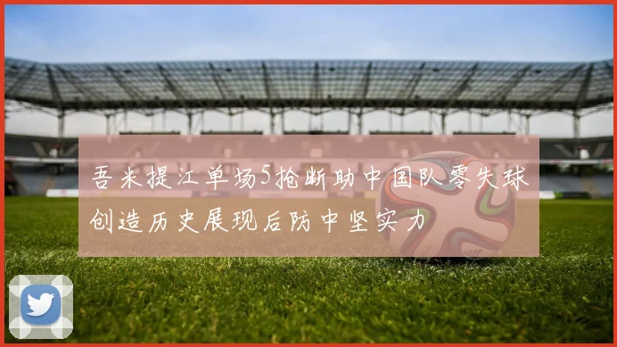 吾米提江单场5抢断助中国队零失球创造历史展现后防中坚实力