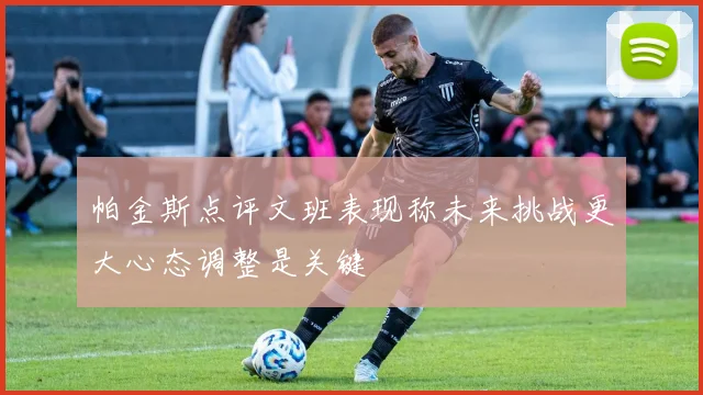 帕金斯点评文班表现称未来挑战更大心态调整是关键