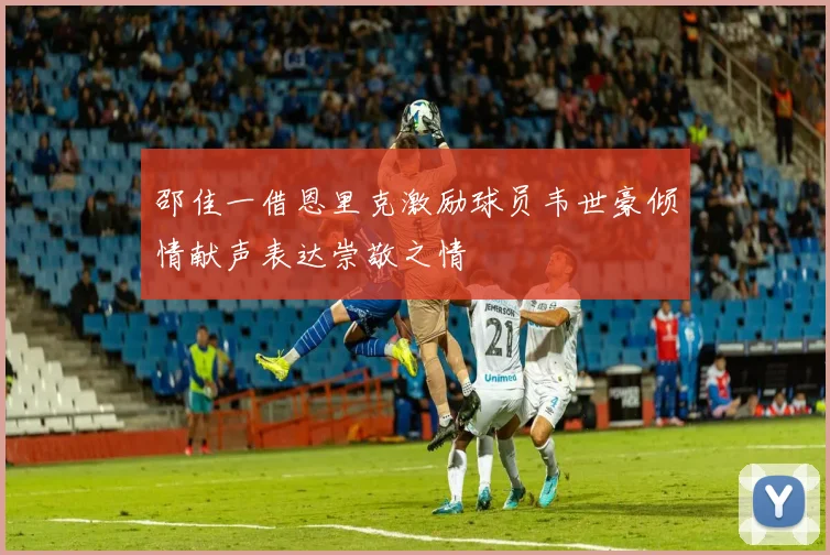 邵佳一借恩里克激励球员韦世豪倾情献声表达崇敬之情