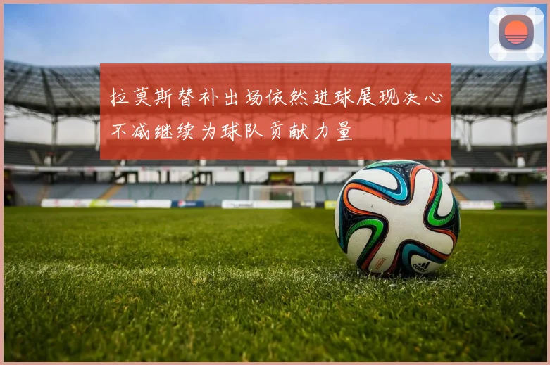 拉莫斯替补出场依然进球展现决心不减继续为球队贡献力量