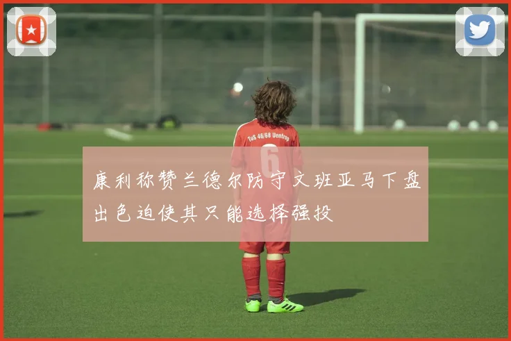 康利称赞兰德尔防守文班亚马下盘出色迫使其只能选择强投