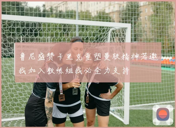 鲁尼盛赞卡里克重塑曼联精神若邀我加入教练组我必全力支持